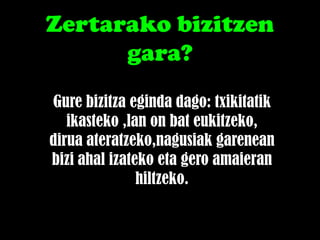 Zertarako bizitzen
      gara?
Gure bizitza eginda dago: txikitatik
   ikasteko ,lan on bat eukitzeko,
dirua ateratzeko,nagusiak garenean
bizi ahal izateko eta gero amaieran
               hiltzeko.
 