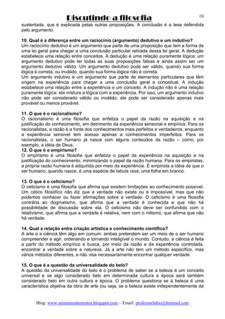 Discutindo a filosofia
Blog: www.sementesdementes.blogspot.com – Email: professorfabio@hotmail.com
10
sustentada, que é explicada pelas outras proposições. A conclusão é a tese defendida
pelo argumento.
10. Qual é a diferença entre um raciocínio (argumento) dedutivo e um indutivo?
Um raciocínio dedutivo é um argumento que parte de uma proposição que tem a forma de
uma lei geral para chegar a uma conclusão particular retirada dessa lei geral. A dedução
estabelece uma relação entre conceitos. A dedução é uma relação puramente lógica; um
argumento dedutivo pode ter todas as suas proposições falsas e ainda assim ser um
argumento dedutivo válido. Um argumento dedutivo pode ser válido, quando sua forma
lógica é correta, ou inválido, quando sua forma lógica não é correta.
Um argumento indutivo é um argumento que parte de elementos particulares que têm
origem na experiência para chegar a uma conclusão geral e conceitual. A indução
estabelece uma relação entre a experiência e um conceito. A indução não é uma relação
puramente lógica: ela mistura a lógica com a experiência. Por isso, um argumento indutivo
não pode ser considerado válido ou inválido; ele pode ser considerado apenas mais
provável ou menos provável.
11. O que é o racionalismo?
O racionalismo é uma filosofia que enfatiza o papel da razão na aquisição e na
justificação do conhecimento, em detrimento da experiência sensorial e empírica. Para os
racionalistas, a razão é a fonte dos conhecimentos mais perfeitos e verdadeiros, enquanto
a experiência sensível tem acesso apenas a conhecimentos imperfeitos. Para os
racionalistas, o ser humano já nasce com alguns conteúdos da razão – como, por
exemplo, a idéia de Deus.
12. O que é o empirismo?
O empirismo é uma filosofia que enfatiza o papel da experiência na aquisição e na
justificação do conhecimento, minimizando o papel da razão humana. Para os empiristas,
a própria razão humana é adquirida por meio da experiência. É empirista a idéia de que o
ser humano, quando nasce, é uma espécie de tabula rasa, uma folha em branco.
13. O que é o ceticismo?
O ceticismo é uma filosofia que afirma que existem limitações ao conhecimento possível.
Um cético filosófico não diz que a verdade não existe ou é impossível, mas que não
podemos conhecer ou fazer afirmações sobre a verdade. O ceticismo é uma filosofia
contrária ao dogmatismo, que afirma que a verdade é conhecida e que não há
possibilidade de discussão sobre ela. O ceticismo não deve ser confundido com o
relativismo, que afirma que a verdade é relativa, nem com o niilismo, que afirma que não
há verdade.
14. Qual a relação entre criação artística e conhecimento científico?
A arte e a ciência têm algo em comum: ambas pretendem ser um meio de o ser humano
compreender e agir, ordenando e tornando inteligível o mundo. Contudo, a ciência é feita
a partir do método empírico e busca, por meio da razão e da experiência controlada,
encontrar a verdade sobre a natureza. Já a arte não tem um método específico, mas
vários métodos diferentes, e não visa necessariamente encontrar qualquer verdade.
15. O que é a questão da universalidade do belo?
A questão da universalidade do belo é o problema de saber se a beleza é um conceito
universal e se algo considerado belo em determinada cultura e época será também
considerado belo em outra cultura e época. O problema questiona se a beleza é uma
característica objetiva da obra de arte (ou seja, se a beleza existe independentemente da
 