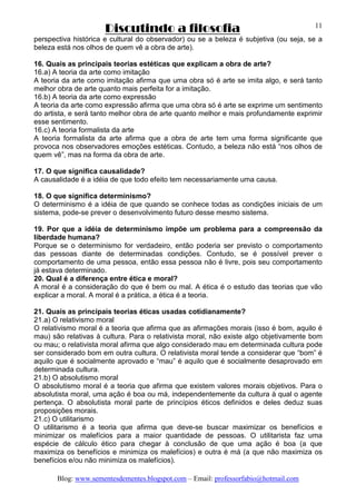 Discutindo a filosofia
Blog: www.sementesdementes.blogspot.com – Email: professorfabio@hotmail.com
11
perspectiva histórica e cultural do observador) ou se a beleza é subjetiva (ou seja, se a
beleza está nos olhos de quem vê a obra de arte).
16. Quais as principais teorias estéticas que explicam a obra de arte?
16.a) A teoria da arte como imitação
A teoria da arte como imitação afirma que uma obra só é arte se imita algo, e será tanto
melhor obra de arte quanto mais perfeita for a imitação.
16.b) A teoria da arte como expressão
A teoria da arte como expressão afirma que uma obra só é arte se exprime um sentimento
do artista, e será tanto melhor obra de arte quanto melhor e mais profundamente exprimir
esse sentimento.
16.c) A teoria formalista da arte
A teoria formalista da arte afirma que a obra de arte tem uma forma significante que
provoca nos observadores emoções estéticas. Contudo, a beleza não está “nos olhos de
quem vê”, mas na forma da obra de arte.
17. O que significa causalidade?
A causalidade é a idéia de que todo efeito tem necessariamente uma causa.
18. O que significa determinismo?
O determinismo é a idéia de que quando se conhece todas as condições iniciais de um
sistema, pode-se prever o desenvolvimento futuro desse mesmo sistema.
19. Por que a idéia de determinismo impõe um problema para a compreensão da
liberdade humana?
Porque se o determinismo for verdadeiro, então poderia ser previsto o comportamento
das pessoas diante de determinadas condições. Contudo, se é possível prever o
comportamento de uma pessoa, então essa pessoa não é livre, pois seu comportamento
já estava determinado.
20. Qual é a diferença entre ética e moral?
A moral é a consideração do que é bem ou mal. A ética é o estudo das teorias que vão
explicar a moral. A moral é a prática, a ética é a teoria.
21. Quais as principais teorias éticas usadas cotidianamente?
21.a) O relativismo moral
O relativismo moral é a teoria que afirma que as afirmações morais (isso é bom, aquilo é
mau) são relativas à cultura. Para o relativista moral, não existe algo objetivamente bom
ou mau; o relativista moral afirma que algo considerado mau em determinada cultura pode
ser considerado bom em outra cultura. O relativista moral tende a considerar que “bom” é
aquilo que é socialmente aprovado e “mau” é aquilo que é socialmente desaprovado em
determinada cultura.
21.b) O absolutismo moral
O absolutismo moral é a teoria que afirma que existem valores morais objetivos. Para o
absolutista moral, uma ação é boa ou má, independentemente da cultura à qual o agente
pertença. O absolutista moral parte de princípios éticos definidos e deles deduz suas
proposições morais.
21.c) O utilitarismo
O utilitarismo é a teoria que afirma que deve-se buscar maximizar os benefícios e
minimizar os malefícios para a maior quantidade de pessoas. O utilitarista faz uma
espécie de cálculo ético para chegar à conclusão de que uma ação é boa (a que
maximiza os benefícios e minimiza os malefícios) e outra é má (a que não maximiza os
benefícios e/ou não minimiza os malefícios).
 