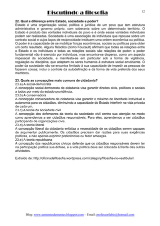 Discutindo a filosofia
Blog: www.sementesdementes.blogspot.com – Email: professorfabio@hotmail.com
12
22. Qual a diferença entre Estado, sociedade e poder?
Estado é uma organização social, política e jurídica de um povo que tem estrutura
administrativa e governo próprio, com soberania sobre um determinado território. O
Estado é produto das vontades individuais do povo e é onde essas vontades individuais
podem ser realizadas. Sociedade é uma associação de indivíduos que repousa sobre um
contrato social e cujos laços de reciprocidade instituem uma ordem econômica ou política.
O poder é a capacidade de se mobilizar forças econômicas, sociais ou políticas para obter
um certo resultado. Alguns filósofos (como Foucault) afirmam que todas as relações entre
o Estado e os indivíduos e todas as relações sociais são relações de poder: o poder
fundamental não é exercido por indivíduos, mas encontra-se disperso, como um aspecto
impessoal da sociedade, e manifesta-se em particular sob a forma de vigilância,
regulação ou disciplina, que adaptam os seres humanos à estrutura social envolvente. O
poder da sociedade não se encontra limitado à sua capacidade de impedir as pessoas de
fazerem coisas; inclui o controle da autodefinição e da forma de vida preferida dos seus
membros.
23. Quais as concepções mais comuns de cidadania?
23.a) A social-democrata
A concepção social-democrata de cidadania visa garantir direitos civis, políticos e sociais
a todos por meio do estado-providência.
23.b) A conservadora
A concepção conservadora de cidadania visa garantir o máximo de liberdade individual e
autonomia para os cidadãos, diminuindo a capacidade do Estado interferir na vida privada
de cada um.
23.c) A teoria da sociedade civil
A concepção dos defensores da teoria da sociedade civil centra sua atenção no modo
como aprendemos a ser cidadãos responsáveis. Para eles, aprendemos a ser cidadãos
participando de organizações civis.
23.d) A teoria liberal
A concepção liberal da cidadania enfatiza a necessidade de os cidadãos serem capazes
de argumentar publicamente. Os cidadãos precisam dar razões para suas exigências
políticas, e não apenas exprimir preferências ou fazer ameaças.
23.e) A teoria republicana
A concepção dos republicanos cívicos defende que os cidadãos responsáveis devem ter
na participação política sua ênfase, e a vida política deve ser colocada à frente das outras
atividades.
Extraído de: http://oficinadefilosofia.wordpress.com/category/filosofia-no-vestibular/
 