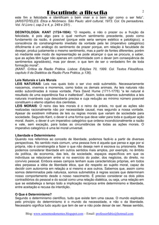 Discutindo a filosofia
Blog: www.sementesdementes.blogspot.com – Email: professorfabio@hotmail.com
2
este fim a felicidade e identificam o bem viver e o bem agir como o ser feliz”.
(ARISTÓTELES. Ética a Nicômaco. São Paulo: abril cultural, 1973. Col. Os pensadores.
Vol. IV.Livro I, cap.2 e 4, p. 249 e 251) .
DEONTOLOGIA: KANT (1724-1804): “O respeito, e não o prazer ou a fruição da
felicidade, é pois algo para o qual nenhum sentimento precedente, posto como
fundamento da razão, é possível (porque este seria sempre estético e patológico); a
consciência do constrangimento imediato da vontade pela lei (imperativo categórico)
dificilmente é um análogo do sentimento de prazer porque, em relação à faculdade de
desejar, produz justamente o mesmo sentimento, mas a partir de fontes diferentes; porém
só mediante este modo de representação se pode alcançar o que se procura, a saber,
que as ações têm lugar não apenas em conformidade com o dever (em conseqüência de
sentimentos agradáveis), mas por dever, o que tem de ser o verdadeiro fim de toda
formação moral”.
(KANT. Crítica da Razão Prática. Lisboa: Edições 70, 1999. Col. Textos Filosóficos.
capítulo II da Dialética da Razão Pura Prática, p.136).
Leis Naturais e Leis Morais
LEIS NATURAIS: Leis nas quais todo o ser vivo está submetido. Necessariamente
nascemos, vivemos e morremos, como todos os demais animais. As leis naturais não
estão subordinadas à nossa vontade. Para David Hume (1711-1776) “a lei natural é
resultado de uma experiência fixa e inalterável”. Assim, todos estamos submetidos a leis
naturais invariáveis cuja descoberta precisa e cuja redução ao mínimo número possível
constituem o eterno objetivo dos cientistas.
LEIS MORAIS: O reino das leis morais é o reino da práxis, no qual as ações são
realizadas racionalmente não por necessidade causal, mas segundo a nossa vontade.
Apesar de existirem milhares de leis ou regras morais que variam de sociedade para
sociedade. Segundo Kant, o dever é uma forma que deve valer para toda e qualquer ação
moral. Assim, o dever é um imperativo categórico que ordena incondicionalmente a razão
e vale, sem exceção, para todas as circunstâncias de todas as ações morais. O
imperativo categórico é uma lei moral universal.
Liberdade e Determinismo
Quando nos referimos ao conceito de liberdade, podemos fazê-lo a partir de diversas
perspectivas. No sentido mais comum, uma pessoa livre é aquela que pensa e age por si
própria, não é constrangida a fazer o que não deseja nem é escrava ou prisioneira. Mas
podemos considerar liberdade em outros sentidos mais amplos, por exemplo, no âmbito
da política, da economia, das leis, da sociedade, espaços específicos em que os
indivíduos se relacionam entre si no exercício do poder, dos negócios, do direito, no
convívio pessoal. Embora esses campos tenham suas características próprias, em todos
eles perpassa a idéia de liberdade ética, que diz respeito ao sujeito moral, capaz de
decidir com autonomia em relação a si mesmo e aos outros. Sabemos que, assim como
somos determinados pela natureza, somos submetidos à regras sociais que determinam
nosso comportamento desde o nosso nascimento. É preciso considerar os dois pólos
contraditórios do pessoal e do social como uma relação dialética, ou seja, uma relação em
que se estabeleça o tempo todo a implicação recíproca entre determinismo e liberdade,
entre aceitação e recusa da interdição.
O Que é Determinismo?
Segundo o determinismo científico, tudo que existe tem uma causa. O mundo explicado
pelo princípio do determinismo é o mundo da necessidade, e não o da liberdade.
Necessário significa tudo aquilo que tem de ser e não pode deixar de ser. Nesse sentido,
 