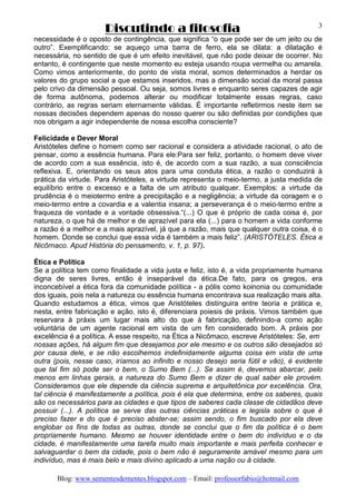 Discutindo a filosofia
Blog: www.sementesdementes.blogspot.com – Email: professorfabio@hotmail.com
3
necessidade é o oposto de contingência, que significa “o que pode ser de um jeito ou de
outro”. Exemplificando: se aqueço uma barra de ferro, ela se dilata: a dilatação é
necessária, no sentido de que é um efeito inevitável, que não pode deixar de ocorrer. No
entanto, é contingente que neste momento eu esteja usando roupa vermelha ou amarela.
Como vimos anteriormente, do ponto de vista moral, somos determinados a herdar os
valores do grupo social a que estamos inseridos, mas a dimensão social da moral passa
pelo crivo da dimensão pessoal. Ou seja, somos livres e enquanto seres capazes de agir
de forma autônoma, podemos alterar ou modificar totalmente essas regras, caso
contrário, as regras seriam eternamente válidas. É importante refletirmos neste item se
nossas decisões dependem apenas do nosso querer ou são definidas por condições que
nos obrigam a agir independente de nossa escolha consciente?
Felicidade e Dever Moral
Aristóteles define o homem como ser racional e considera a atividade racional, o ato de
pensar, como a essência humana. Para ele:Para ser feliz, portanto, o homem deve viver
de acordo com a sua essência, isto é, de acordo com a sua razão, a sua consciência
reflexiva. E, orientando os seus atos para uma conduta ética, a razão o conduzirá à
prática da virtude. Para Aristóteles, a virtude representa o meio-termo, a justa medida de
equilíbrio entre o excesso e a falta de um atributo qualquer. Exemplos: a virtude da
prudência é o meiotermo entre a precipitação e a negligência; a virtude da coragem e o
meio-termo entre a covardia e a valentia insana; a perseverança é o meio-termo entre a
fraqueza de vontade e a vontade obsessiva.“(...) O que é próprio de cada coisa é, por
natureza, o que há de melhor e de aprazível para ela (...) para o homem a vida conforme
a razão é a melhor e a mais aprazível, já que a razão, mais que qualquer outra coisa, é o
homem. Donde se conclui que essa vida é também a mais feliz”. (ARISTÓTELES. Ética a
Nicôrnaco. Apud História do pensamento, v. 1, p. 97).
Ética e Política
Se a política tem como finalidade a vida justa e feliz, isto é, a vida propriamente humana
digna de seres livres, então é inseparável da ética.De fato, para os gregos, era
inconcebível a ética fora da comunidade política - a pólis como koinonia ou comunidade
dos iguais, pois nela a natureza ou essência humana encontrava sua realização mais alta.
Quando estudamos a ética, vimos que Aristóteles distinguira entre teoria e prática e,
nesta, entre fabricação e ação, isto é, diferenciara poiesis de práxis. Vimos também que
reservara à práxis um lugar mais alto do que à fabricação, definindo-a como ação
voluntária de um agente racional em vista de um fim considerado bom. A práxis por
excelência é a política. A esse respeito, na Ética a Nicômaco, escreve Aristóteles: Se, em
nossas ações, há algum fim que desejamos por ele mesmo e os outros são desejados só
por causa dele, e se não escolhemos indefinidamente alguma coisa em vista de uma
outra (pois, nesse caso, iríamos ao infinito e nosso desejo seria fútil e vão), é evidente
que tal fim só pode ser o bem, o Sumo Bem (...). Se assim é, devemos abarcar, pelo
menos em linhas gerais, a natureza do Sumo Bem e dizer de qual saber ele provém.
Consideramos que ele depende da ciência suprema e arquitetônica por excelência. Ora,
tal ciência é manifestamente a política, pois é ela que determina, entre os saberes, quais
são os necessários para as cidades e que tipos de saberes cada classe de cidadãos deve
possuir (...). A política se serve das outras ciências práticas e legisla sobre o que é
preciso fazer e do que é preciso abster-se; assim sendo, o fim buscado por ela deve
englobar os fins de todas as outras, donde se conclui que o fim da política é o bem
propriamente humano. Mesmo se houver identidade entre o bem do indivíduo e o da
cidade, é manifestamente uma tarefa muito mais importante e mais perfeita conhecer e
salvaguardar o bem da cidade, pois o bem não é seguramente amável mesmo para um
indivíduo, mas é mais belo e mais divino aplicado a uma nação ou à cidade.
 