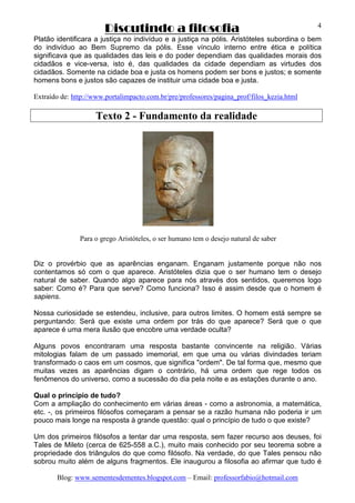 Discutindo a filosofia
Blog: www.sementesdementes.blogspot.com – Email: professorfabio@hotmail.com
4
Platão identificara a justiça no indivíduo e a justiça na pólis. Aristóteles subordina o bem
do indivíduo ao Bem Supremo da pólis. Esse vínculo interno entre ética e política
significava que as qualidades das leis e do poder dependiam das qualidades morais dos
cidadãos e vice-versa, isto é, das qualidades da cidade dependiam as virtudes dos
cidadãos. Somente na cidade boa e justa os homens podem ser bons e justos; e somente
homens bons e justos são capazes de instituir uma cidade boa e justa.
Extraído de: http://www.portalimpacto.com.br/pre/professores/pagina_prof/filos_kezia.html
Texto 2 - Fundamento da realidade
Para o grego Aristóteles, o ser humano tem o desejo natural de saber
Diz o provérbio que as aparências enganam. Enganam justamente porque não nos
contentamos só com o que aparece. Aristóteles dizia que o ser humano tem o desejo
natural de saber. Quando algo aparece para nós através dos sentidos, queremos logo
saber: Como é? Para que serve? Como funciona? Isso é assim desde que o homem é
sapiens.
Nossa curiosidade se estendeu, inclusive, para outros limites. O homem está sempre se
perguntando: Será que existe uma ordem por trás do que aparece? Será que o que
aparece é uma mera ilusão que encobre uma verdade oculta?
Alguns povos encontraram uma resposta bastante convincente na religião. Várias
mitologias falam de um passado imemorial, em que uma ou várias divindades teriam
transformado o caos em um cosmos, que significa "ordem". De tal forma que, mesmo que
muitas vezes as aparências digam o contrário, há uma ordem que rege todos os
fenômenos do universo, como a sucessão do dia pela noite e as estações durante o ano.
Qual o princípio de tudo?
Com a ampliação do conhecimento em várias áreas - como a astronomia, a matemática,
etc. -, os primeiros filósofos começaram a pensar se a razão humana não poderia ir um
pouco mais longe na resposta à grande questão: qual o princípio de tudo o que existe?
Um dos primeiros filósofos a tentar dar uma resposta, sem fazer recurso aos deuses, foi
Tales de Mileto (cerca de 625-558 a.C.), muito mais conhecido por seu teorema sobre a
propriedade dos triângulos do que como filósofo. Na verdade, do que Tales pensou não
sobrou muito além de alguns fragmentos. Ele inaugurou a filosofia ao afirmar que tudo é
 