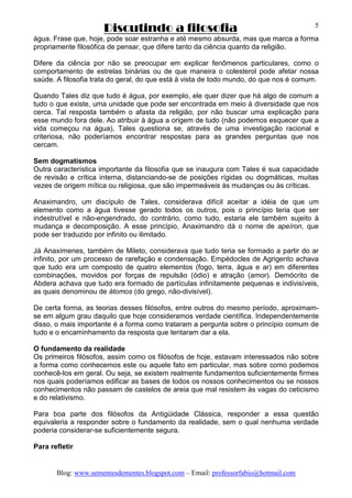 Discutindo a filosofia
Blog: www.sementesdementes.blogspot.com – Email: professorfabio@hotmail.com
5
água. Frase que, hoje, pode soar estranha e até mesmo absurda, mas que marca a forma
propriamente filosófica de pensar, que difere tanto da ciência quanto da religião.
Difere da ciência por não se preocupar em explicar fenômenos particulares, como o
comportamento de estrelas binárias ou de que maneira o colesterol pode afetar nossa
saúde. A filosofia trata do geral, do que está à vista de todo mundo, do que nos é comum.
Quando Tales diz que tudo é água, por exemplo, ele quer dizer que há algo de comum a
tudo o que existe, uma unidade que pode ser encontrada em meio à diversidade que nos
cerca. Tal resposta também o afasta da religião, por não buscar uma explicação para
esse mundo fora dele. Ao atribuir à água a origem de tudo (não podemos esquecer que a
vida começou na água), Tales questiona se, através de uma investigação racional e
criteriosa, não poderíamos encontrar respostas para as grandes perguntas que nos
cercam.
Sem dogmatismos
Outra característica importante da filosofia que se inaugura com Tales é sua capacidade
de revisão e crítica interna, distanciando-se de posições rígidas ou dogmáticas, muitas
vezes de origem mítica ou religiosa, que são impermeáveis às mudanças ou às críticas.
Anaximandro, um discípulo de Tales, considerava difícil aceitar a idéia de que um
elemento como a água tivesse gerado todos os outros, pois o princípio teria que ser
indestrutível e não-engendrado, do contrário, como tudo, estaria ele também sujeito à
mudança e decomposição. A esse princípio, Anaximandro dá o nome de apeíron, que
pode ser traduzido por infinito ou ilimitado.
Já Anaxímenes, também de Mileto, considerava que tudo teria se formado a partir do ar
infinito, por um processo de rarefação e condensação. Empédocles de Agrigento achava
que tudo era um composto de quatro elementos (fogo, terra, água e ar) em diferentes
combinações, movidos por forças de repulsão (ódio) e atração (amor). Demócrito de
Abdera achava que tudo era formado de partículas infinitamente pequenas e indivisíveis,
as quais denominou de átomos (do grego, não-divisível).
De certa forma, as teorias desses filósofos, entre outros do mesmo período, aproximam-
se em algum grau daquilo que hoje consideramos verdade científica. Independentemente
disso, o mais importante é a forma como trataram a pergunta sobre o princípio comum de
tudo e o encaminhamento da resposta que tentaram dar a ela.
O fundamento da realidade
Os primeiros filósofos, assim como os filósofos de hoje, estavam interessados não sobre
a forma como conhecemos este ou aquele fato em particular, mas sobre como podemos
conhecê-los em geral. Ou seja, se existem realmente fundamentos suficientemente firmes
nos quais poderíamos edificar as bases de todos os nossos conhecimentos ou se nossos
conhecimentos não passam de castelos de areia que mal resistem às vagas do ceticismo
e do relativismo.
Para boa parte dos filósofos da Antigüidade Clássica, responder a essa questão
equivaleria a responder sobre o fundamento da realidade, sem o qual nenhuma verdade
poderia considerar-se suficientemente segura.
Para refletir
 