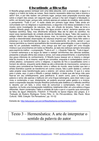 Discutindo a filosofia
Blog: www.sementesdementes.blogspot.com – Email: professorfabio@hotmail.com
6
A filosofia grega parece começar com uma idéia absurda, com a proposição: a água é a
origem e a matriz de todas as coisas. Será mesmo necessário deter-nos nela e levá-la a
sério? Sim, e por três razões: em primeiro lugar, porque essa proposição enuncia algo
sobre a origem das coisas; em segundo lugar, porque o faz sem imagem e fabulação; e
enfim, em terceiro lugar, porque nela, embora apenas em estado de crisálida, está contido
o pensamento: “Tudo é um”. A razão citada em primeiro lugar deixa Tales ainda em
comunidade com os religiosos e supersticiosos, a segunda o tira dessa sociedade e no-lo
mostra como investigador da natureza, mas, em virtude da terceira, Tales se torna o
primeiro filósofo grego. Se tivesse dito: “Da água provém a terra”, teríamos apenas uma
hipótese científica, falsa, mas dificilmente refutável. Mas ele foi além do científico. Ao
expor essa representação de unidade através da hipótese da água, Tales não superou o
estágio inferior das noções físicas da época, mas, no máximo, saltou por sobre ele. As
parcas e desordenadas observações da natureza empírica que Tales havia feito sobre a
presença e as transformações da água ou, mais exatamente, do úmido, seriam o que
menos permitiria ou mesmo aconselharia tão monstruosa generalização; o que o impeliu a
esta foi um postulado metafísico, uma crença que tem sua origem em uma intuição
mística e que encontramos em todos os filósofos, ao lado dos esforços sempre renovados
para exprimi-la melhor – a proposição: “Tudo é um”. (...) Quando Tales diz: “Tudo é água”,
o homem estremece e se ergue do tatear e rastejar vermiformes das ciências isoladas,
pressente a solução última das coisas e vence, com esse pressentimento, o acanhamento
dos graus inferiores do conhecimento. O filósofo busca ressoar em si mesmo o clangor
total do mundo e, de si mesmo, expô-lo em conceitos; enquanto é contemplativo como o
artista plástico, compassivo como o religioso, à espreita de fins e causalidades como o
homem de ciência, enquanto sente dilatar-se até a dimensão do macrocosmo, conserva a
lucidez para considerar-se friamente como o reflexo do mundo, essa lucidez que tem o
artista dramático quando se transforma em outros corpos, fala a partir destes e, contudo
sabe projetar essa transformação para o exterior, em versos escritos. O que é o verso
para o poeta, aqui, é para o filósofo o pensar dialético: é deste que ele lança mão para
fixar-se em seu enfeitiçamento, para petrificá-lo. E assim como, para o dramaturgo,
palavra e verso são apenas o balbucio em uma língua estrangeira, para dizer nela o que
viveu e contemplou e que, diretamente, só poderia anunciar pelos gestos e a música,
assim a expressão daquela intuição filosófica profunda pela dialética e a reflexão científica
é, decerto, por um lado, o único meio de comunicar o contemplado, mas um meio
raquítico, no fundo uma transposição metafórica, totalmente infiel, em uma esfera e língua
diferentes. Assim contemplou Tales a unidade de tudo o que é: e quando quis comunicar-
se falou da água! (Nietzsche, Friedrich. A Filosofia na época trágica dos gregos, § 3.
Tradução de Rubens Rodrigues Torres Filho. In: Os Pré-socráticos, São Paulo: Nova
Cultural, 1989, Coleção “Os Pensadores”, pp. 10-12)
Extraído de: http://educacao.uol.com.br/filosofia/teoria-conhecimento-2.jhtm
Texto 3 – Hermenêutica: A arte de interpretar o
sentido da palavra do autor
 