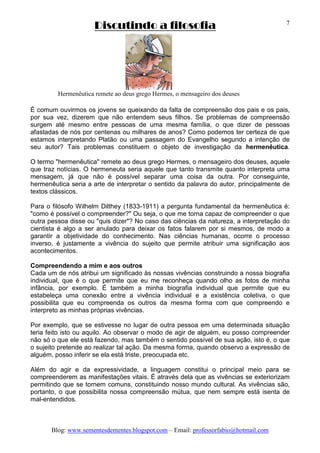 Discutindo a filosofia
Blog: www.sementesdementes.blogspot.com – Email: professorfabio@hotmail.com
7
Hermenêutica remete ao deus grego Hermes, o mensageiro dos deuses
É comum ouvirmos os jovens se queixando da falta de compreensão dos pais e os pais,
por sua vez, dizerem que não entendem seus filhos. Se problemas de compreensão
surgem até mesmo entre pessoas de uma mesma família, o que dizer de pessoas
afastadas de nós por centenas ou milhares de anos? Como podemos ter certeza de que
estamos interpretando Platão ou uma passagem do Evangelho segundo a intenção de
seu autor? Tais problemas constituem o objeto de investigação da hermenêutica.
O termo "hermenêutica" remete ao deus grego Hermes, o mensageiro dos deuses, aquele
que traz notícias. O hermeneuta seria aquele que tanto transmite quanto interpreta uma
mensagem, já que não é possível separar uma coisa da outra. Por conseguinte,
hermenêutica seria a arte de interpretar o sentido da palavra do autor, principalmente de
textos clássicos.
Para o filósofo Wilhelm Dilthey (1833-1911) a pergunta fundamental da hermenêutica é:
"como é possível o compreender?" Ou seja, o que me torna capaz de compreender o que
outra pessoa disse ou "quis dizer"? No caso das ciências da natureza, a interpretação do
cientista é algo a ser anulado para deixar os fatos falarem por si mesmos, de modo a
garantir a objetividade do conhecimento. Nas ciências humanas, ocorre o processo
inverso, é justamente a vivência do sujeito que permite atribuir uma significação aos
acontecimentos.
Compreendendo a mim e aos outros
Cada um de nós atribui um significado às nossas vivências construindo a nossa biografia
individual, que é o que permite que eu me reconheça quando olho as fotos de minha
infância, por exemplo. É também a minha biografia individual que permite que eu
estabeleça uma conexão entre a vivência individual e a existência coletiva, o que
possibilita que eu compreenda os outros da mesma forma com que compreendo e
interpreto as minhas próprias vivências.
Por exemplo, que se estivesse no lugar de outra pessoa em uma determinada situação
teria feito isto ou aquilo. Ao observar o modo de agir de alguém, eu posso compreender
não só o que ele está fazendo, mas também o sentido possível de sua ação, isto é, o que
o sujeito pretende ao realizar tal ação. Da mesma forma, quando observo a expressão de
alguém, posso inferir se ela está triste, preocupada etc.
Além do agir e da expressividade, a linguagem constitui o principal meio para se
compreenderem as manifestações vitais. É através dela que as vivências se exteriorizam
permitindo que se tornem comuns, constituindo nosso mundo cultural. As vivências são,
portanto, o que possibilita nossa compreensão mútua, que nem sempre está isenta de
mal-entendidos.
 