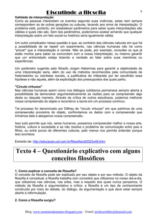 Discutindo a filosofia
Blog: www.sementesdementes.blogspot.com – Email: professorfabio@hotmail.com
8
Validade da interpretação
Como as pessoas interpretam os eventos segundo suas vivências, estas nem sempre
correspondem as de outras gerações ou culturas, levando aos erros de interpretação. O
problema está, portanto, em estabelecer parâmetros para saber quais interpretações são
válidas e quais não são. Sem tais parâmetros, poderíamos acabar achando que qualquer
interpretação sobre um fato social ou histórico seria igualmente válida.
Um outro complicador nessa questão é que, ao contrário das ciências naturais em que há
a possibilidade de se repetir um experimento, nas ciências humanas não há como
"provar" que a interpretação é correta. Não se pode, por exemplo, consultar os que já
estão mortos para saber se concordam com a nossa interpretação, ou mesmo garantir
que um entrevistado esteja dizendo a verdade ao falar sobre suas memórias ou
experiências.
Um parâmetro sugerido pelo filósofo Jürgen Habermas para garantir a objetividade de
uma interpretação seria, além do uso de métodos reconhecidos pela comunidade de
historiadores ou cientistas sociais, a justificativa do intérprete por ter escolhido essa
hipótese e não aquela, além da explicitação dos pressupostos dos quais partiu.
"Círculo virtuoso"
Nas ciências humanas assim como nos diálogos cotidianos permanece sempre aberta a
possibilidade de demonstrar argumentativamente as razões para se compreender algo
desta ou daquela maneira. Através da crítica de outros estudiosos, podemos melhorar
nossa compreensão do objeto e reconstruir a teoria em um processo contínuo.
Tal processo foi denominado por Dilthey de "circulo virtuoso" em que partimos de uma
compreensão provisória do objeto, confrontamos os dados com a compreensão que
tínhamos dele e alargamos nossa compreensão.
Isso tudo permite que nós, seres humanos, possamos compreender melhor a nossa arte,
história, cultura e sociedade e se não resolve o problema da comunicação entre pais e
filhos, ou entre povos de diferentes culturas, pelo menos nos permite entender porque
isso acontece.
Extraído de: http://educacao.uol.com.br/filosofia/ult3323u48.jhtm
Texto 4 – Questionário explicativo com alguns
conceitos filosóficos
1. Como explicar o conceito de filosofia?
O conceito de filosofia pode ser explicado por seu objeto e por seu método. O objeto da
filosofia é conceitual; a filosofia trabalha com conceitos que utilizamos no nosso dia-a-dia,
que utilizamos nas ciências, nas artes, mas a respeito dos quais nunca pensamos. O
método da filosofia é argumentativo e crítico: a filosofia é um tipo de conhecimento
construído por meio do debate, do diálogo, da argumentação e que deve estar sempre
aberto à reformulação.
2. Como a filosofia surgiu?
 