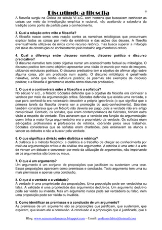 Discutindo a filosofia
Blog: www.sementesdementes.blogspot.com – Email: professorfabio@hotmail.com
9
A filosofia surgiu na Grécia do século VI a.C. com homens que buscavam conhecer as
coisas por meio da investigação empírica e racional, não aceitando a sabedoria da
tradição como ponto de partida para o conhecimento.
3. Qual a relação entre mito e filosofia?
A filosofia nasce como uma reação contra as narrativas mitológicas que procuravam
explicar todas as coisas por meio da existência e das ações dos deuses. A filosofia
eventualmente utiliza-se de mitos como recurso retórico, mas busca superar a mitologia
por meio da construção do conhecimento pelo trabalho argumentativo crítico.
4. Qual a diferença entre discurso narrativo, discurso poético e discurso
predicativo?
O discurso narrativo tem como objetivo narrar um acontecimento factual ou mitológico. O
discurso poético tem como objetivo apresentar uma visão de mundo por meio de imagens,
utilizando estruturas poéticas. O discurso predicativo tem o objetivo de afirmar algo sobre
alguma coisa, pôr um predicado num sujeito. O discurso mitológico é geralmente
narrativo, ainda que tenha estrutura poética; os poemas são exemplos de discurso
poético; e a filosofia é geralmente escrita como discurso predicativo.
5. O que é a controvérsia entre a filosofia e a sofística?
No século V a.C., o filósofo Sócrates defendia que o objetivo da filosofia era conhecer a
verdade por meio da argumentação crítica. Sócrates defendia que existia uma verdade, e
que para conhecê-la era necessário descobrir a própria ignorância (o que significa que a
primeira tarefa da filosofia deveria ser a promoção do auto-conhecimento). Sócrates
também considerava que um filósofo não deveria ser pago, pois a verdade não era artigo
comerciável. Contudo, os sofistas, que eram contemporâneos de Sócrates, tinham outra
visão a respeito da verdade. Eles achavam que a verdade era função da argumentação:
quem tinha a maior força argumentativa era o proprietário da verdade. Os sofistas eram
advogados profissionais e professores de retórica, cobrando pelos seus trabalhos.
Sócrates considerava que os sofistas eram charlatões, pois ensinavam os alunos a
vencer os debates e não a buscar pela verdade.
6. O que significa a divisão entre dialética e retórica?
A dialética é o método filosófico: a dialética é o trabalho de chegar ao conhecimento por
meio da argumentação crítica e da análise dos argumentos. A retórica é uma arte: é a arte
de vencer um debate e convencer por meio da utilização de argumentos, não importando
se os argumentos são bons ou maus.
7. O que é um argumento?
Um argumento é um conjunto de proposições que justificam ou sustentam uma tese.
Essas proposições aparecem como premissas e conclusão. Todo argumento tem uma ou
mais premissas e apenas uma conclusão.
8. O que é a verdade e a validade?
A verdade é uma propriedade das proposições. Uma proposição pode ser verdadeira ou
falsa. A validade é uma propriedade dos argumentos dedutivos. Um argumento dedutivo
pode ser válido ou inválido. Mas um argumento nunca pode ser verdadeiro ou falso, nem
uma proposição pode ser válida ou inválida.
9. Como identificar as premissas e a conclusão de um argumento?
As premissas de um argumento são as proposições que justificam, que sustentam, que
explicam, que levam até a conclusão. A conclusão é a proposição que é justificada, que é
 