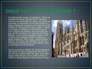 • O anglicanismo surgiu na Inglaterra. Todos os
dogmas da Igreja Católica foram mantidos,
exceto o da autoridade do papa, que devia se
submeter à autoridade do rei. Na verdade, a
Igreja Anglicana surgiu de uma briga do rei da
Inglaterra, Henrique VIII, com o papa. O papa
se recusou a desfazer o casamento do rei
com Catarina de Aragão, que não podia lhe
dar um filho herdeiro. Ao casar-se com Ana
Bolena, o rei foi excomungado. Assim, o rei
rompeu com a Igreja Católica e formou a
Igreja anglicana. Mais tarde, o anglicanismo
ganhou uma face mais definida, em que se
misturavam elementos do ritual católico com
os princípios da fé calvinista.
• Por que ocorreu o Anglicanismo ?
• Ocorreu porque a mulher do rei da Inglaterra
não podia ou não conseguia dar filho ao rei
ele quis se separar pediu ao papa, mas este
negou então brigou com a igreja católica e
fundou a igreja anglicana que existe ate hoje
 