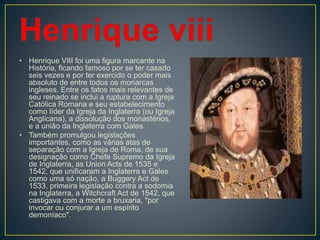 • Henrique VIII foi uma figura marcante na
História, ficando famoso por se ter casado
seis vezes e por ter exercido o poder mais
absoluto de entre todos os monarcas
ingleses. Entre os fatos mais relevantes de
seu reinado se inclui a ruptura com a Igreja
Católica Romana e seu estabelecimento
como líder da Igreja da Inglaterra (ou Igreja
Anglicana), a dissolução dos monastérios,
e a união da Inglaterra com Gales.
• Também promulgou legislações
importantes, como as várias atas de
separação com a Igreja de Roma, de sua
designação como Chefe Supremo da Igreja
de Inglaterra, as Union Acts de 1535 e
1542, que unificaram a Inglaterra e Gales
como uma só nação, a Buggery Act de
1533, primeira legislação contra a sodomia
na Inglaterra, a Witchcraft Act de 1542, que
castigava com a morte a bruxaria, "por
invocar ou conjurar a um espírito
demoníaco".
 