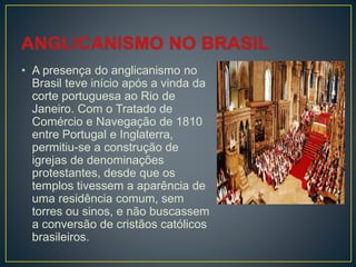 • A presença do anglicanismo no
Brasil teve início após a vinda da
corte portuguesa ao Rio de
Janeiro. Com o Tratado de
Comércio e Navegação de 1810
entre Portugal e Inglaterra,
permitiu-se a construção de
igrejas de denominações
protestantes, desde que os
templos tivessem a aparência de
uma residência comum, sem
torres ou sinos, e não buscassem
a conversão de cristãos católicos
brasileiros.
 