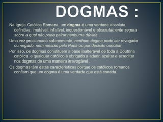 Na Igreja Católica Romana, um dogma é uma verdade absoluta,
definitiva, imutável, infalível, inquestionável e absolutamente segura
sobre a qual não pode pairar nenhuma dúvida .
Uma vez proclamado solenemente, nenhum dogma pode ser revogado
ou negado, nem mesmo pelo Papa ou por decisão conciliar .
Por isso, os dogmas constituem a base inalterável de toda a Doutrina
católica e qualquer católico é obrigado a aderir, aceitar e acreditar
nos dogmas de uma maneira irrevogável .
Os dogmas têm estas características porque os católicos romanos
confiam que um dogma é uma verdade que está contida.
 