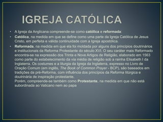 • A Igreja da Anglicana compreende-se como católica e reformada:
• Católica, na medida em que se define como uma parte da Igreja Católica de Jesus
Cristo, em perfeita e válida continuidade com a Igreja apostólica.
• Reformada, na medida em que ela foi moldada por alguns dos princípios doutrinários
e institucionais da Reforma Protestante do século XVI. O seu caráter mais Reformado
encontra-se na expressão dos Trinta e Nove Artigos de Religião, elaborado em 1563
como parte do estabelecimento da via média de religião sob a rainha Elisabeth I da
Inglaterra. Os costumes e a liturgia da Igreja da Inglaterra, expresso no Livro de
Oração Comum (em inglês, The Book of Common Prayer - BCP), são baseados em
tradições da pré-Reforma, com influência dos princípios da Reforma litúrgica e
doutrinária de inspiração protestante.
Porém, compreende-se também como Protestante, na medida em que não está
subordinada ao Vaticano nem ao papa
 