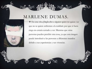 MARLENE DUMAS.
  En esta obra yo percibo a alguien quien no quiere ver
 que no se quiere enfrentar a la realidad, por que si fuera
 ciego no estaria cerrado a ver. Mientras que otras
 personas pueden percibir otra cosa, ya que esta imagen
 puede introducir a las personas a diferentes mundos
 debido a sus experiencias y sus vivencias.
 