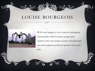 LOUISE BOURGEOIS


     En esta imagen yo veo como los alienigenas
    toman poder sobre la tierra, aunque para
    muchos otros esto puede mostrar simoplemente
    una araña gigante, podemos apreciar esto como
    arte.
 