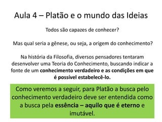Aula 4 – Platão e o mundo das IdeiasTodos são capazes de conhecer? Mas qual seria a gênese, ou seja, a origem do conhecimento? Na história da Filosofia, diversos pensadores tentaram desenvolver uma Teoria do Conhecimento, buscando indicar a fonte de um conhecimento verdadeiro e as condições em que é possível estabelecê-lo.Como veremos a seguir, para Platão a busca pelo conhecimento verdadeiro deve ser entendida como a busca pela essência – aquilo que é eterno e imutável.