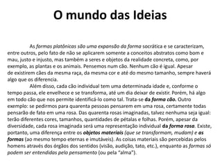 O mundo das Ideias	As formas platônicas são uma expansão da forma socrática e se caracterizam, entre outros, pelo fato de não se aplicarem somente a conceitos abstratos como bom e mau, justo e injusto, mas também a seres e objetos da realidade concreta, como, por exemplo, as plantas e os animais. Pensemos num cão. Nenhum cão é igual. Apesarde existirem cães da mesma raça, da mesma cor e até do mesmo tamanho, sempre haverá algo que os diferencia. 	Além disso, cada cão individual tem uma determinada idade e, conforme o tempo passa, ele envelhece e se transforma, até um dia deixar de existir. Porém, há algo em todo cão que nos permite identificá-lo como tal. Trata-se daforma cão. Outro exemplo: se pedirmos para quarenta pessoas pensarem em uma rosa, certamente todas pensarão de fato em uma rosa. Das quarenta rosas imaginadas, talvez nenhuma seja igual: terão diferentes cores, tamanhos, quantidades de pétalas e folhas. Porém, apesar da diversidade, cada rosa imaginada será uma representação individual da forma rosa. Existe, portanto, uma diferença entre os objetos materiais (que se transformam, mudam) e as formas(ao mesmo tempo eternas e imutáveis). As coisas materiais são percebidas pelos homens através dos órgãos dos sentidos (visão, audição, tato, etc.), enquanto as formas só podem ser entendidas pelo pensamento (ou pela “alma”). 