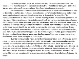 	Em outras palavras, existe um mundo concreto, percebido pelos sentidos, comtodas as suas imperfeições; mas além dele existe outro, o mundo das Ideias, que contém as formas imutáveis e perfeitas. A tarefa do filósofo seria conhecer esse mundo.	Platão defendia a superioridade do mundo das ideias sobre o mundo material. Isso se deve não só ao fato de a realidade concreta estar sempre mudando (e nunca poderemos ter um conhecimento seguro sobre algo que hoje “é de um jeito” e amanhã é “deoutro”), mas também ao fato de nossos sentidos nos enganarem (muitas vezes pensamos ter visto ou ouvido uma coisa, que na verdade era outra). O ser humano carrega essa dualidade: é ao mesmo tempo corpo (que se transforma e acaba por morrer) e aquilo que não é corpo e podemos chamar de alma (considerada imortal e sede do pensamento). Se a alma é eterna, pertence ao mundo das ideias; portanto, sempre existiu e sempre existirá, antes e depois daquele intervalo de tempo em que ocupou o corpo de um indivíduo. Por possuir uma alma, cada homem já nasce com uma vaga noção das formas. Segundo Platão, guardamos dentro de nós a reminiscência, isto é, a lembrança das formas perfeitas com as quais nossa alma estava em contato antes de se juntar a um corpo. 	Quando vemos um cão, nossa alma identifica essa criatura com a forma cão que já existe em nosso pensamento. Ou seja, as ideias são inatas (já nascemos com elas); os que amam o conhecimento (os filósofos) simplesmente aproximam-se delas, aprimorando o conhecimento que já possuem. Quando Platão se refere a Eros – o amor ao conhecimento e o desejo de se aproximar do imortal (para aprofundar, leia texto da Leitura Complementar) –, trata desse desejo da alma de alcançar o mundo das ideias, de retornar ou de entrar em comunhão com sua morada original. A alma desejaria se libertar da prisão imperfeita que é o corpo.