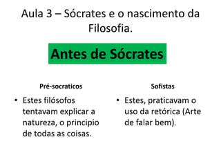 Aula 3 – Sócrates e o nascimento da Filosofia.Antes de SócratesPré-socraticosSofistasEstes filósofos tentavam explicar a natureza, o principio de todas as coisas.Estes, praticavam o uso da retórica (Arte de falar bem).
