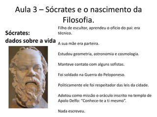Aula 3 – Sócrates e o nascimento da Filosofia.Filho de escultor, aprendeu o ofício do pai: era técnico.A sua mãe era parteira.Estudou geometria, astronomia e cosmologia.Manteve contato com alguns sofistas.Foi soldado na Guerra do Peloponeso.Politicamente ele foi respeitador das leis da cidade.Adotou como missão o oráculo inscrito no templo de Apolo Delfo: “Conhece-te a ti mesmo”.Nada escreveu.Sócrates: dados sobre a vida