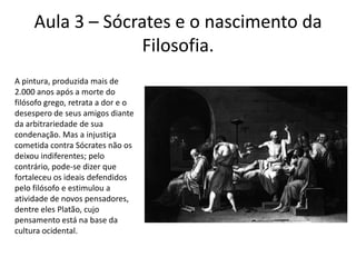 Aula 3 – Sócrates e o nascimento da Filosofia.A pintura, produzida mais de 2.000 anos após a morte do filósofo grego, retrata a dor e o desespero de seus amigos diante da arbitrariedade de sua condenação. Mas a injustiça cometida contra Sócrates não os deixou indiferentes; pelo  contrário, pode-se dizer que  fortaleceu os ideais defendidospelo filósofo e estimulou a atividade de novos pensadores, dentre eles Platão, cujo pensamento está na base da cultura ocidental.