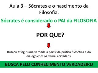 Aula 3 – Sócrates e o nascimento da Filosofia.Sócrates é considerado o PAI da FILOSOFIAPOR QUE?Buscou atingir uma verdade a partir da prática filosófica e do dialogo com os demais cidadãos.BUSCA PELO CONHECIMENTO VERDADEIRO