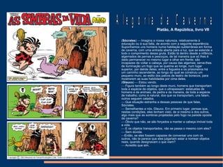 ( Sócrates )    Imagina a nossa natureza, relativamente à  educação  ou à sua falta, de acordo com a seguinte experiência. Suponhamos uns homens numa habitação subterrânea em forma de caverna, com uma entrada aberta para a luz, que se estende a todo o comprimento dessa gruta. Estão lá dentro desde a infância, algemados de pernas e pescoços, de tal maneira que só lhes é dado permanecer no mesmo lugar e olhar em frente; são incapazes de voltar a cabeça, por causa das algemas; serve-lhes de iluminação um fogo que se queima ao longe, num lugar superior, por detrás deles; entre a fogueira e os prisioneiros há um caminho ascendente, ao longo do qual se construiu um pequeno muro, ao estilo dos palcos de teatro de bonecos, para mostrarem as suas habilidades por cima deles. ( Glauco )    Estou vendo.    Figura também ao longo deste muro, homens que transportam toda a espécie de objetos, que o ultrapassam: estatuetas de homens e de animais, de pedra e de maneira, de toda a espécie de trabalho; como é natural, dos que os transportam, uns falam, outros seguem calados.    Que situação estranha a dessas pessoas de que falas, Sócrates.    Semelhantes a nós, Glauco. Em primeiro lugar, pensas que, nestas condições, eles tenham visto, de si mesmo e dos outros, algo mais que as sombras projetadas pelo fogo na parede oposta da caverna?    Óbvio que não, se são forçados a manter a cabeça imóvel toda a vida.    E os objetos transportados, não se passa o mesmo com eles?    Sem dúvida.  Então, se eles fossem capazes de conversar uns com os outros, não te parece que eles julgariam estar a nomear objetos reais, quando designavam o que viam?    Acredito que sim. Alegoria da Caverna Platão, A República, livro VII 
