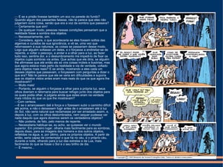    E se a prisão tivesse também um eco na parede do fundo? Quando algum dos passantes falasse, não te parece que eles não julgariam outra coisa, senão que era a voz da sombra que passava?    Certamente que sim!    De qualquer modo, pessoas nessas condições pensariam que a realidade fosse a sombra dos objetos.    Necessariamente, sim.    Considera, agora, o que aconteceria se eles fossem soltos das algemas e curados de sua ignorância, e vê se, uma vez que retornassem à sua natureza, as coisas se passariam desse modo. Logo que alguém soltasse um deles, e o forçasse a endireitar-se de repente, a voltar o pescoço, a andar e a olhar para a luz, ao fazer tudo isso, sentiria dor, e o deslumbramento iria impedi-lo de fixar os objetos cujas sombras via antes. Que achas que ele diria, se alguém lhe afirmasse que até então ele só vira coisas inúteis e ilusórias, mas que agora estava mais perto da realidade e via de verdade, voltado para objetos mais reais? E se ainda, mostrando a eles cada um desses objetos que passavam, o forçassem com perguntas a dizer o que era? Não te parece que ele se veria em dificuldades e suporia que os objetos vistos antes eram mais reais do que os que agora lhe mostravam?    Muito mais!    Portanto, se alguém o forçasse a olhar para a própria luz, seus olhos doeriam e retornaria para buscar refúgio junto dos objetos para os quais podia olhar, e julgaria ainda que estes eram na verdade mais nítidos do que os que lhe mostravam?  Com certeza.  E se o arrancassem dali à força e o fizessem subir o caminho difícil até acima, e não o deixassem fugir antes de o arrastarem até à luz do Sol, não seria natural que reclamasse por ser arrastado assim, e, depois à luz, com os olhos deslumbrados, nem sequer pudesse ver nada daquilo que agora dizemos serem os verdadeiros objetos?    Não poderia, de fato, pelo menos de repente.    Necessitaria habituar-se, eu acho, se quisesse ver o  mundo superior . Em primeiro lugar, olharia mais facilmente para as sombras, depois disso, para as imagens dos homens e dos outros objetos, refletidas na água, e, por último, para os próprios objetos. A partir de então, seria capaz de contemplar o que há no céu, e o próprio céu, durante a noite, olhando para a luz das estrelas e da Lua, mais facilmente do que se fosse o Sol e o seu brilho de dia.    É mesmo... 