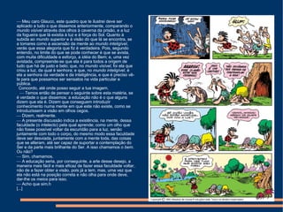    Meu caro Glauco, este quadro que te ilustrei deve ser aplicado a tudo o que dissemos anteriormente, comparando o  mundo visível  através dos olhos à caverna da prisão, e a luz da fogueira que lá existia à luz e à força do Sol. Quanto à subida ao  mundo superior  e à visão do que lá se encontra, se a tomares como a ascensão da mente ao  mundo inteligível , verás que essa alegoria que fiz é verdadeira. Pois, segundo entendo, no limite do que se pode conhecer é que se avista, com muita dificuldade e esforço, a  idéia  do Bem; e, uma vez avistada, compreende-se que ela é para todos a origem de tudo que há de justo e belo; que, no  mundo visível , foi ela que criou a luz, da qual é senhora; e que, no  mundo inteligível , é ela a senhora da verdade e da inteligência, e que é preciso vê-la para que possamos ser sensatos na vida particular e pública. Concordo, até onde posso seguir a tua imagem.    Temos então de pensar o seguinte sobre esta matéria, se é verdade o que dissemos: a educação não é o que alguns dizem que ela é. Dizem que conseguem introduzir conhecimento numa mente em que este não existe, como se introduzissem a visão em olhos cegos.    Dizem, realmente.    A presente discussão indica a existência, na mente, dessa faculdade (o intelecto) pela qual aprende; como um olho que não fosse possível voltar da escuridão para a luz, senão juntamente com todo o corpo, do mesmo modo essa faculdade deve ser desviada, juntamente com a mente toda, das coisas que se alteram, até ser capaz de suportar a contemplação do Ser e da parte mais brilhante do Ser. A isso chamamos o  bem . Ou não?    Sim, chamamos.    A educação seria, por conseguinte, a arte desse desejo, a maneira mais fácil e mais eficaz de fazer essa faculdade voltar, não de a fazer obter a visão, pois já a tem, mas, uma vez que ela não está na posição correta e não olha para onde deve, dar-lhe os  meios  para isso.    Acho que sim.h [...] 