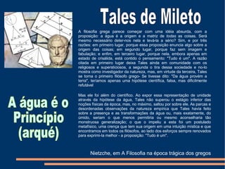 A filosofia grega parece começar com uma idéia absurda, com a proposição: a água é a origem e a matriz de  todas  as coisas. Será mesmo necessário deter-nos nela e levá-la a sério? Sim, e por três razões: em primeiro lugar, porque essa proposição enuncia algo sobre a origem das coisas; em segundo lugar, porque faz sem imagem e fabulação; e enfim, em terceiro lugar, porque nela, embora apenas em estado de crisálida, está contido o pensamento: "Tudo é um". A razão citada em primeiro lugar deixa Tales ainda em comunidade com os religiosos e supersticiosos, a segunda o tira dessa sociedade e no-lo mostra como investigador da natureza, mas, em virtude da terceira, Tales se torna o primeiro filósofo grego- Se tivesse dito: "Da água provém a terra", teríamos apenas uma hipótese científica, falsa, mas dificilmente refutável Mas ele foi além do científico. Ao expor essa representação de unidade através da hipótese da água, Tales não superou o estágio inferior das noções físicas da época, mas, no máximo, saltou por sobre ele. As parcas e desordenadas observações da natureza empírica que Tales havia feito sobre a presença e as transformações da água ou, mais exatamente, do úmido, seriam o que menos permitiria ou mesmo aconselharia tão monstruosa generalização; o que o impeliu a esta foi um postulado metafísico, uma crença que tem sua origem em uma intuição mística e que encontramos em todos os filósofos, ao lado dos esforços sempre renovados para exprimi-Ia melhor - a proposição: "Tudo é um". Tales de Mileto A água é o Princípio (arqué)  Nietzche, em A Filosofia na época trágica dos gregos 