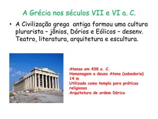 A Grécia nos séculos VII e VI a. C.
• A Civilização grega antiga formou uma cultura
plurarista – jônios, Dórios e Eólicos – desenv.
Teatro, literatura, arquitetura e escultura.
Atenas em 438 a. C.
Homenagem a deusa Atena (sabedoria)
14 m
Utilizado como templo para práticas
religiosas
Arquitetura de ordem Dórica
 