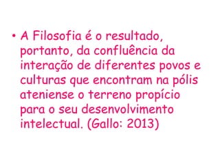 • A Filosofia é o resultado,
portanto, da confluência da
interação de diferentes povos e
culturas que encontram na pólis
ateniense o terreno propício
para o seu desenvolvimento
intelectual. (Gallo: 2013)
 