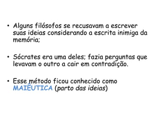 • Alguns filósofos se recusavam a escrever
suas ideias considerando a escrita inimiga da
memória;
• Sócrates era uma deles; fazia perguntas que
levavam o outro a cair em contradição.
• Esse método ficou conhecido como
MAIÊUTICA (parto das ideias)
 