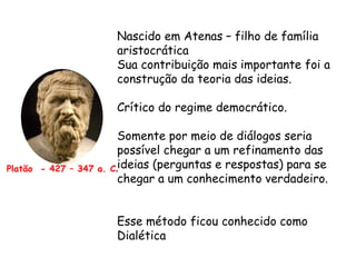 Platão - 427 – 347 a. C.
Nascido em Atenas – filho de família
aristocrática
Sua contribuição mais importante foi a
construção da teoria das ideias.
Crítico do regime democrático.
Somente por meio de diálogos seria
possível chegar a um refinamento das
ideias (perguntas e respostas) para se
chegar a um conhecimento verdadeiro.
Esse método ficou conhecido como
Dialética
 