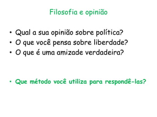 Filosofia e opinião
• Qual a sua opinião sobre política?
• O que você pensa sobre liberdade?
• O que é uma amizade verdadeira?
• Que método você utiliza para respondê-las?
 