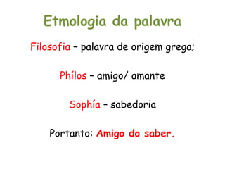 Etmologia da palavra
Filosofia – palavra de origem grega;
Phílos – amigo/ amante
Sophía – sabedoria
Portanto: Amigo do saber.
 