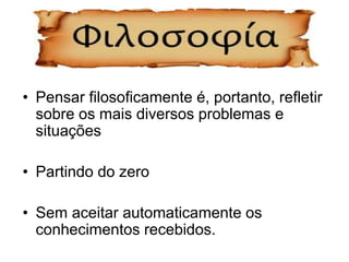 • Pensar filosoficamente é, portanto, refletir
sobre os mais diversos problemas e
situações
• Partindo do zero
• Sem aceitar automaticamente os
conhecimentos recebidos.
 