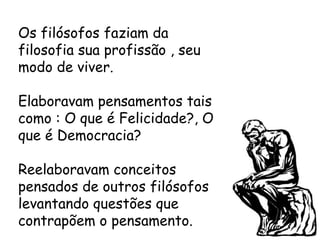 Os filósofos faziam da
filosofia sua profissão , seu
modo de viver.
Elaboravam pensamentos tais
como : O que é Felicidade?, O
que é Democracia?
Reelaboravam conceitos
pensados de outros filósofos
levantando questões que
contrapõem o pensamento.
 