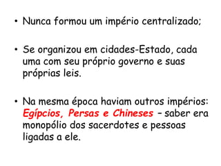 • Nunca formou um império centralizado;
• Se organizou em cidades-Estado, cada
uma com seu próprio governo e suas
próprias leis.
• Na mesma época haviam outros impérios:
Egípcios, Persas e Chineses – saber era
monopólio dos sacerdotes e pessoas
ligadas a ele.
 