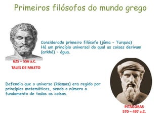 Primeiros filósofos do mundo grego
625 – 556 a.C.
Considerado primeiro filósofo (jônia – Turquia)
Há um princípio universal do qual as coisas derivam
(arkhé) – água.
TALES DE MILETO
PITÁGORAS
570 – 497 a.C.
Defendia que o universo (kósmos) era regido por
princípios matemáticos, sendo o número o
fundamento de todas as coisas.
 