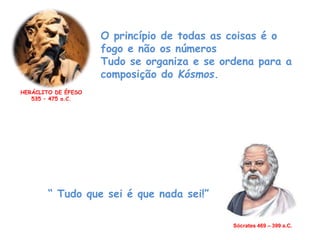 O princípio de todas as coisas é o
fogo e não os números
Tudo se organiza e se ordena para a
composição do Kósmos.
HERÁCLITO DE ÉFESO
535 – 475 a.C.
Sócrates 469 – 399 a.C.
“ Tudo que sei é que nada sei!”
 