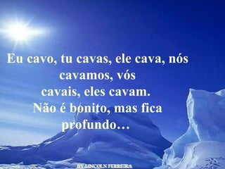 BY LINCOLN FERREIRA  Eu cavo, tu cavas, ele cava, nós cavamos, vós cavais, eles cavam.  Não é bonito, mas fica profundo…  