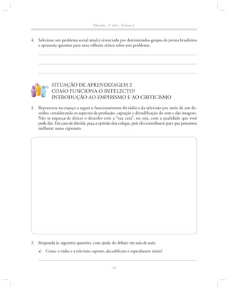 Filosofia - 1a série - Volume 1

4. 		 Selecione um problema social atual e vivenciado por determinados grupos de jovens brasileiros
e apresente questões para uma reflexão crítica sobre este problema.

?

!

SITUAÇÃO DE APRENDIZAGEM 2
COMO FUNCIONA O INTELECTO?
INTRODUÇÃO AO EMPIRISMO E AO CRITICISMO

1.		Represente no espaço a seguir o funcionamento do rádio e da televisão por meio de um desenho, considerando os aspectos de produção, captação e decodificação do som e das imagens.
Não se esqueça de deixar o desenho com a “sua cara”, ou seja, com a qualidade que você
pode dar. Em caso de dúvida, peça a opinião dos colegas, pois eles contribuem para que possamos
melhorar nossa expressão.

2.		Responda às seguintes questões, com ajuda do debate em sala de aula:
a)	 Como o rádio e a televisão captam, decodificam e reproduzem sinais?

10

 