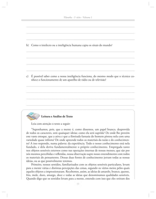 Filosofia - 1a série - Volume 1

b)	 Como o intelecto ou a inteligência humana capta os sinais do mundo?

c)	 É possível saber como a nossa inteligência funciona, do mesmo modo que o técnico co­
nhece o funcionamento de um aparelho de rádio ou de televisão?

Leitura e Análise de Texto
Leia com atenção o texto a seguir:
“Suponhamos, pois, que a mente é, como dissemos, um papel branco, desprovida
de todos os caracteres, sem quaisquer ideias; como ela será suprida? De onde lhe provém
este vasto estoque, que a ativa e que a ilimitada fantasia do homem pintou nela com uma
variedade quase infinita? De onde apreende todos os materiais da razão e do conhecimento? A isso respondo, numa palavra: da experiência. Todo o nosso conhecimento está nela
fundado, e dela deriva fundamentalmente o próprio conhecimento. Empregada tanto
nos objetos sensíveis externos como nas operações internas de nossas mentes, que são por
nós mesmos percebidas e refletidas, nossa observação supre nosso entendimento com todos
os materiais do pensamento. Dessas duas fontes de conhecimento jorram todas as nossas
ideias, ou as que possivelmente teremos.
Primeiro, nossos sentidos, familiarizados com os objetos sensíveis particulares, levam
para a mente várias e distintas percepções das coisas, segundo os vários meios pelos quais
aqueles objetos a impressionaram. Recebemos, assim, as ideias de amarelo, branco, quente,
frio, mole, duro, amargo, doce e todas as ideias que denominamos qualidades sensíveis.
Quando digo que os sentidos levam para a mente, entendo com isso que eles retiram dos
11

 