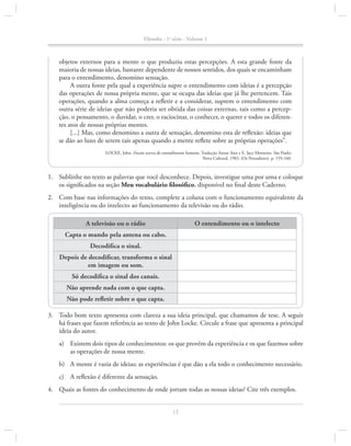 Filosofia - 1a série - Volume 1

objetos externos para a mente o que produziu estas percepções. A esta grande fonte da
maioria de nossas ideias, bastante dependente de nossos sentidos, dos quais se encaminham
para o entendimento, denomino sensação.
A outra fonte pela qual a experiência supre o entendimento com ideias é a percepção
das operações de nossa própria mente, que se ocupa das ideias que já lhe pertencem. Tais
operações, quando a alma começa a refletir e a considerar, suprem o entendimento com
outra série de ideias que não poderia ser obtida das coisas externas, tais como a percepção, o pensamento, o duvidar, o crer, o raciocinar, o conhecer, o querer e todos os diferentes atos de nossas próprias mentes.
[...] Mas, como denomino a outra de sensação, denomino esta de reflexão: ideias que
se dão ao luxo de serem tais apenas quando a mente reflete sobre as próprias operações”.
LOCKE, John. Ensaio acerca do entendimento humano. Tradução Anoar Aiex e E. Jacy Monteiro. São Paulo:
Nova Cultural, 1983. (Os Pensadores). p. 159-160.

1.		 Sublinhe no texto as palavras que você desconhece. Depois, investigue uma por uma e coloque
os significados na seção Meu vocabulário filosófico, disponível no final deste Caderno.
2.		 Com base nas informações do texto, complete a coluna com o funcionamento equivalente da
inteligência ou do intelecto ao funcionamento da televisão ou do rádio.
A televisão ou o rádio

O entendimento ou o intelecto

Capta o mundo pela antena ou cabo.
Decodifica o sinal.
Depois de decodificar, transforma o sinal
em imagem ou som.
Só decodifica o sinal dos canais.
Não aprende nada com o que capta.
Não pode refletir sobre o que capta.
3.		 Todo bom texto apresenta com clareza a sua ideia principal, que chamamos de tese. A seguir
há frases que fazem referência ao texto de John Locke. Circule a frase que apresenta a principal
ideia do autor.
a)	 Existem dois tipos de conhecimentos: os que provêm da experiência e os que fazemos sobre
as operações de nossa mente.
b)	 A mente é vazia de ideias; as experiências é que dão a ela todo o conhecimento necessário.
c)	 A reflexão é diferente da sensação.
4.		 Quais as fontes do conhecimento de onde jorram todas as nossas ideias? Cite três exemplos.
12

 