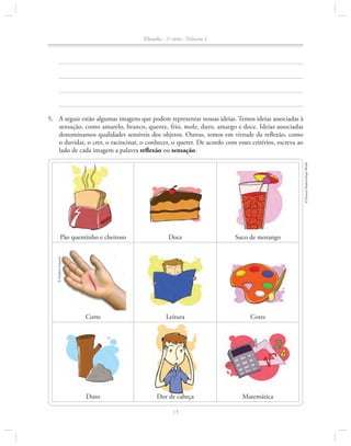 Filosofia - 1a série - Volume 1

© Patrícia Paulozi/Maps World

5.		 A seguir estão algumas imagens que podem representar nossas ideias. Temos ideias associadas à
sensação, como amarelo, branco, quente, frio, mole, duro, amargo e doce. Ideias associa­ as
d
denominamos qualidades sensíveis dos objetos. Outras, temos em virtude da reflexão, como
o duvidar, o crer, o raciocinar, o conhecer, o querer. De acordo com esses critérios, escreva ao
lado de cada imagem a palavra reflexão ou sensação.

Doce

Suco de morango

Corte

Leitura

Cores

Duro

Dor de cabeça

Matemática

© Hudson Calasans

Pão quentinho e cheiroso

13

 
