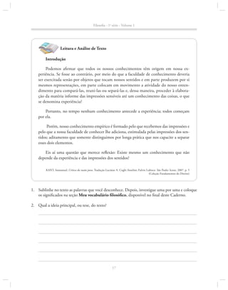 Filosofia - 1a série - Volume 1

Leitura e Análise de Texto
Introdução
Podemos afirmar que todos os nossos conhecimentos têm origem em nossa experiência. Se fosse ao contrário, por meio do que a faculdade de conhecimento deveria
ser exercitada senão por objetos que tocam nossos sentidos e em parte produzem por si
mesmos representações, em parte colocam em movimento a atividade do nosso enten­
dimento para compará-las, reuni-las ou separá-las e, dessa maneira, proceder à elaboração da matéria informe das impressões sensíveis até um conhecimento das coisas, o que
se denomina experiência?
Portanto, no tempo nenhum conhecimento antecede a experiência; todos começam
por ela.
Porém, nosso conhecimento empírico é formado pelo que recebemos das impressões e
pelo que a nossa faculdade de conhecer lhe adiciona, estimulada pelas impressões dos sentidos; aditamento que somente distinguimos por longa prática que nos capacite a separar
esses dois elementos.
Eis aí uma questão que merece reflexão: Existe mesmo um conhecimento que não
depende da experiência e das impressões dos sentidos?
KANT, Immanuel, Crítica da razão pura. Tradução Lucimar A. Coghi Anselmi; Fulvio Lubisco. São Paulo: Icone, 2007. p. 5
(Coleção Fundamentos do Direito)

1.		 Sublinhe no texto as palavras que você desconhece. Depois, investigue uma por uma e coloque
os significados na seção Meu vocabulário filosófico, disponível no final deste Caderno.
2.		 Qual a ideia principal, ou tese, do texto?

17

 