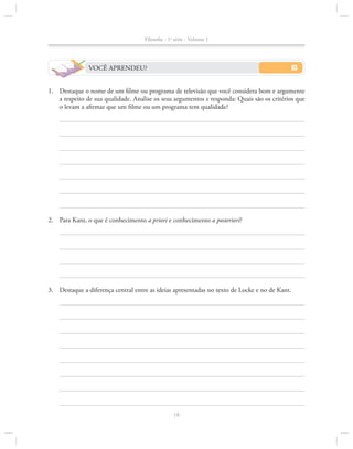 Filosofia - 1a série - Volume 1

VOCÊ APRENDEU?
1.		 Destaque o nome de um filme ou programa de televisão que você considera bom e argumente
a respeito de sua qualidade. Analise os seus argumentos e responda: Quais são os critérios que
o levam a afirmar que um filme ou um programa tem qualidade?

2.		 Para Kant, o que é conhecimento a priori e conhecimento a posteriori?

3.		 Destaque a diferença central entre as ideias apresentadas no texto de Locke e no de Kant.

18

 