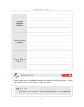 Filosofia - 1a série - Volume 1

Principais
problemas
filosóficos

Principais escolas
filosóficas

Grandes filósofos
do período

LIÇÃO DE CASA
1.		Realize uma pesquisa biográfica sobre a vida de um filósofo indicado pelo professor. Organize
essa pesquisa com base nas perguntas e solicitações a seguir.

Anote aqui a data em que você deve apresentar esta lição de casa ao professor:
____/_____/_____.
23

 