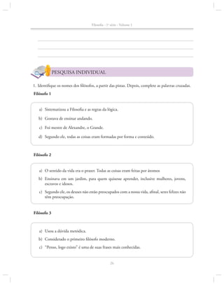 Filosofia - 1a série - Volume 1

PESQUISA INDIVIDUAL
	 1.	Identifique os nomes dos filósofos, a partir das pistas. Depois, complete as palavras cruzadas.
Filósofo 1
	a)	 Sistematizou a Filosofia e as regras da lógica.
	b)	 Gostava de ensinar andando.
	c)	 Foi mestre de Alexandre, o Grande.
	d)	 Segundo ele, todas as coisas eram formadas por forma e conteúdo.

Filósofo 2
	a)	 O sentido da vida era o prazer. Todas as coisas eram feitas por átomos
	b)	 Ensinava em um jardim, para quem quisesse aprender, inclusive mulheres, jovens,
escravos e idosos.
	c)	 Segundo ele, os deuses não estão preocupados com a nossa vida, afinal, seres felizes não
têm preocupação.
Filósofo 3

	a)	Usou a dúvida metódica.
	b)	 Considerado o primeiro filósofo moderno.
	c)	 “Penso, logo existo” é uma de suas frases mais conhecidas.

26

 